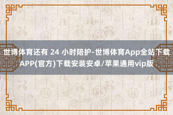 世博体育还有 24 小时陪护-世博体育App全站下载APP(官方)下载安装安卓/苹果通用vip版