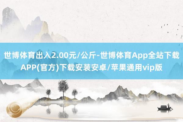 世博体育出入2.00元/公斤-世博体育App全站下载APP(官方)下载安装安卓/苹果通用vip版