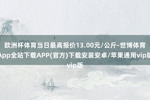 欧洲杯体育当日最高报价13.00元/公斤-世博体育App全站下载APP(官方)下载安装安卓/苹果通用vip版