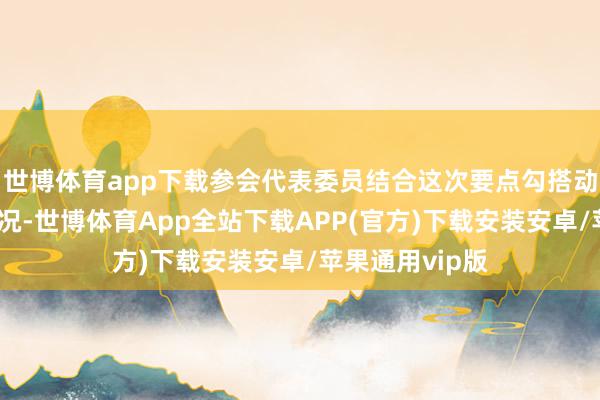世博体育app下载参会代表委员结合这次要点勾搭动作考察调研情况-世博体育App全站下载APP(官方)下载安装安卓/苹果通用vip版
