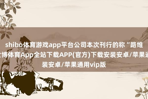 shibo体育游戏app平台公司本次刊行的称“路维转债”-世博体育App全站下载APP(官方)下载安装安卓/苹果通用vip版