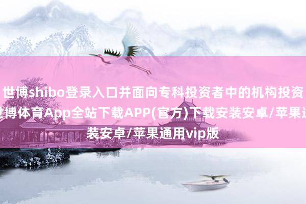 世博shibo登录入口并面向专科投资者中的机构投资者往复-世博体育App全站下载APP(官方)下载安装安卓/苹果通用vip版