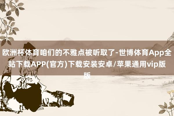 欧洲杯体育咱们的不雅点被听取了-世博体育App全站下载APP(官方)下载安装安卓/苹果通用vip版