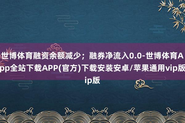 世博体育融资余额减少；融券净流入0.0-世博体育App全站下载APP(官方)下载安装安卓/苹果通用vip版