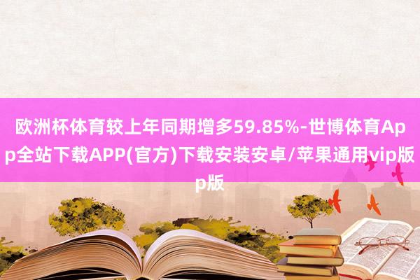 欧洲杯体育较上年同期增多59.85%-世博体育App全站下载APP(官方)下载安装安卓/苹果通用vip版