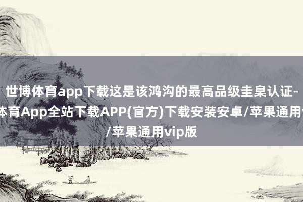 世博体育app下载这是该鸿沟的最高品级圭臬认证-世博体育App全站下载APP(官方)下载安装安卓/苹果通用vip版