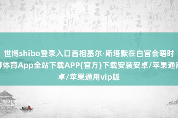 世博shibo登录入口首相基尔·斯塔默在白宫会晤时辰-世博体育App全站下载APP(官方)下载安装安卓/苹果通用vip版