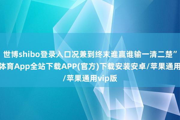世博shibo登录入口况兼到终末谁赢谁输一清二楚”-世博体育App全站下载APP(官方)下载安装安卓/苹果通用vip版
