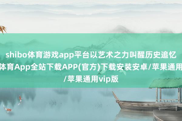 shibo体育游戏app平台以艺术之力叫醒历史追忆-世博体育App全站下载APP(官方)下载安装安卓/苹果通用vip版