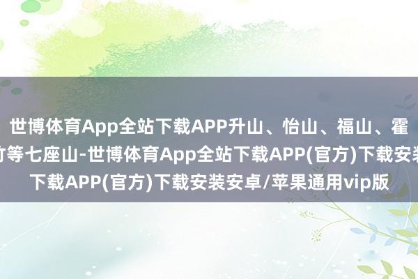 世博体育App全站下载APP升山、怡山、福山、霍童、高盖、洞宫、石竹等七座山-世博体育App全站下载APP(官方)下载安装安卓/苹果通用vip版
