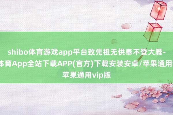 shibo体育游戏app平台致先祖无供奉不登大雅-世博体育App全站下载APP(官方)下载安装安卓/苹果通用vip版