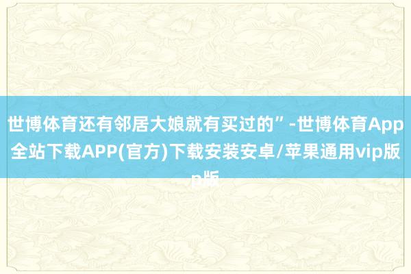 世博体育还有邻居大娘就有买过的”-世博体育App全站下载APP(官方)下载安装安卓/苹果通用vip版