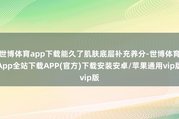世博体育app下载能久了肌肤底层补充养分-世博体育App全站下载APP(官方)下载安装安卓/苹果通用vip版