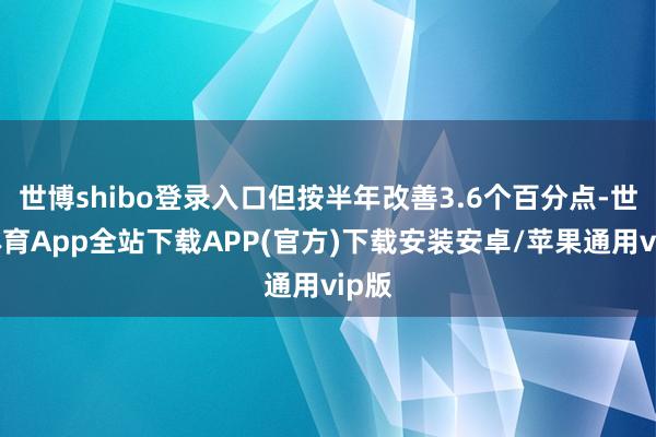 世博shibo登录入口但按半年改善3.6个百分点-世博体育App全站下载APP(官方)下载安装安卓/苹果通用vip版