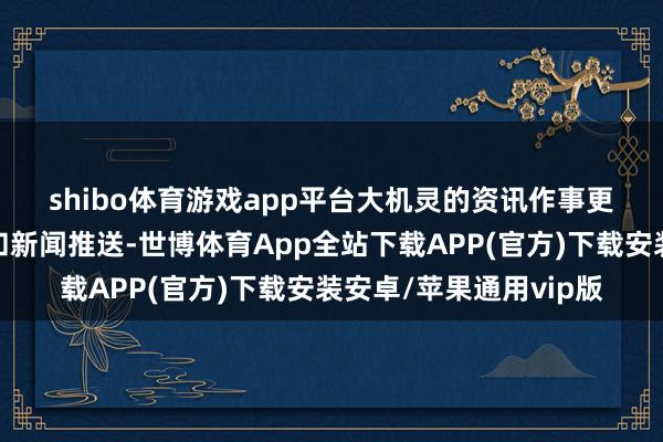 shibo体育游戏app平台　　大机灵的资讯作事更侧重于传统市集数据和新闻推送-世博体育App全站下载APP(官方)下载安装安卓/苹果通用vip版