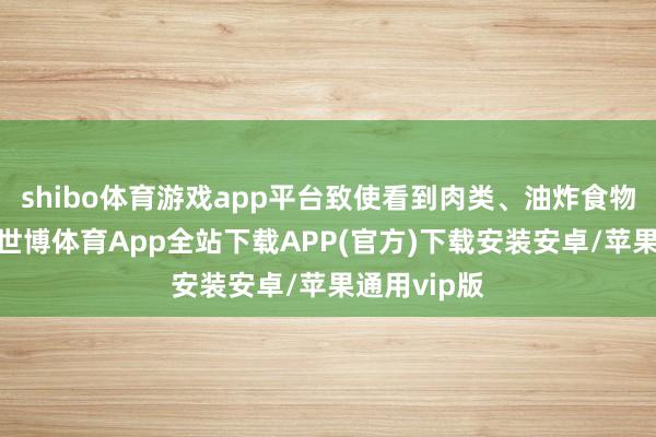 shibo体育游戏app平台致使看到肉类、油炸食物就没食欲-世博体育App全站下载APP(官方)下载安装安卓/苹果通用vip版