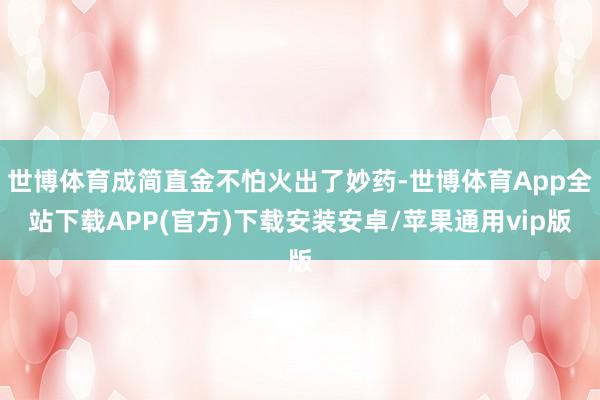 世博体育成简直金不怕火出了妙药-世博体育App全站下载APP(官方)下载安装安卓/苹果通用vip版