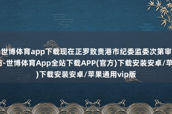 世博体育app下载现在正罗致贵港市纪委监委次第审查和监察探访-世博体育App全站下载APP(官方)下载安装安卓/苹果通用vip版