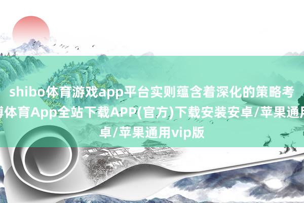 shibo体育游戏app平台实则蕴含着深化的策略考量-世博体育App全站下载APP(官方)下载安装安卓/苹果通用vip版