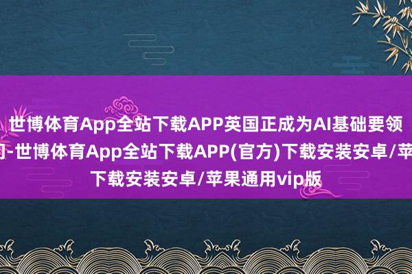 世博体育App全站下载APP英国正成为AI基础要领投资的新热门-世博体育App全站下载APP(官方)下载安装安卓/苹果通用vip版