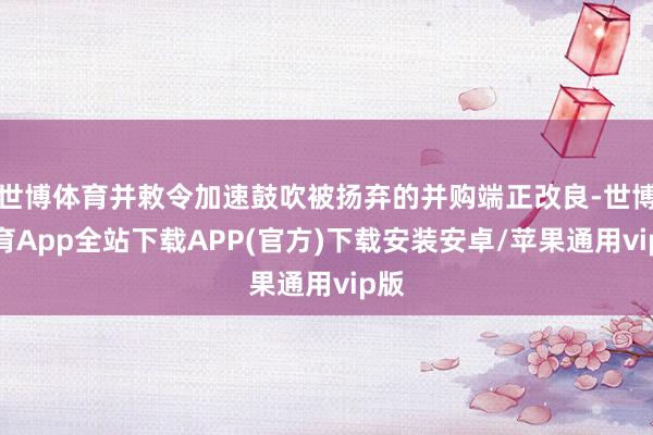 世博体育并敕令加速鼓吹被扬弃的并购端正改良-世博体育App全站下载APP(官方)下载安装安卓/苹果通用vip版