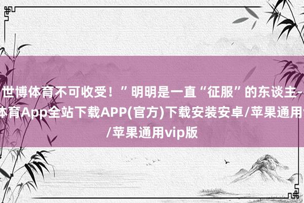 世博体育不可收受！”明明是一直“征服”的东谈主-世博体育App全站下载APP(官方)下载安装安卓/苹果通用vip版