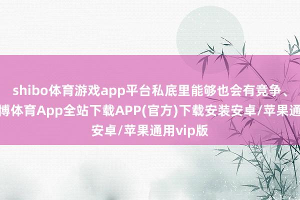 shibo体育游戏app平台私底里能够也会有竞争、矛盾-世博体育App全站下载APP(官方)下载安装安卓/苹果通用vip版