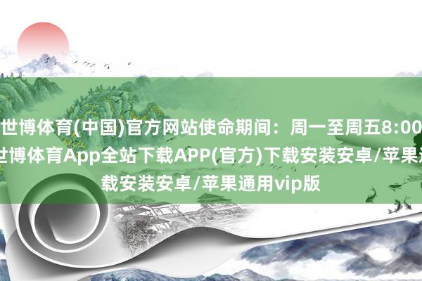 世博体育(中国)官方网站使命期间:周一至周五8:00-17:00-世博体育App全站下载APP(官方)下载安装安卓/苹果通用vip版