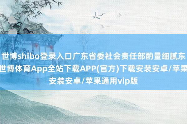 世博shibo登录入口广东省委社会责任部酌量细腻东谈主暗意-世博体育App全站下载APP(官方)下载安装安卓/苹果通用vip版
