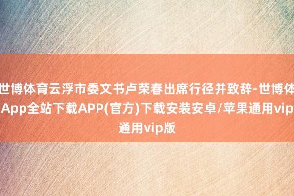 世博体育云浮市委文书卢荣春出席行径并致辞-世博体育App全站下载APP(官方)下载安装安卓/苹果通用vip版