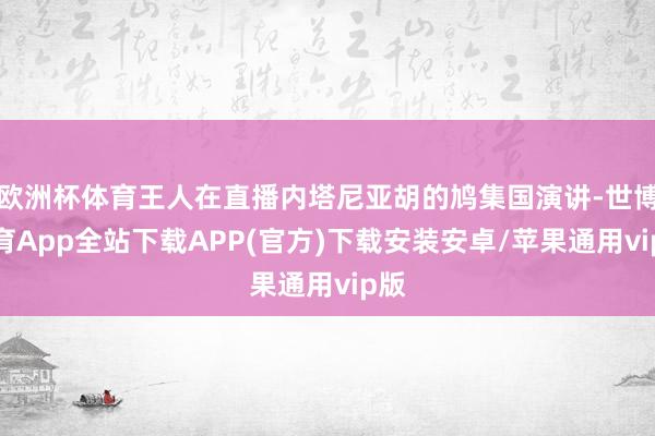 欧洲杯体育王人在直播内塔尼亚胡的鸠集国演讲-世博体育App全站下载APP(官方)下载安装安卓/苹果通用vip版