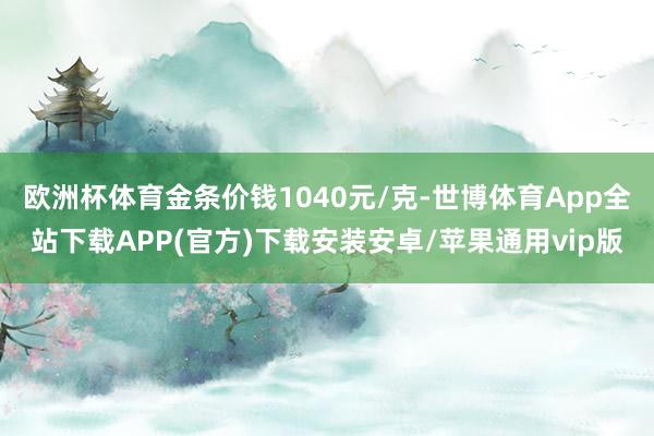 欧洲杯体育金条价钱1040元/克-世博体育App全站下载APP(官方)下载安装安卓/苹果通用vip版