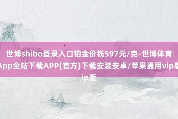 世博shibo登录入口铂金价钱597元/克-世博体育App全站下载APP(官方)下载安装安卓/苹果通用vip版