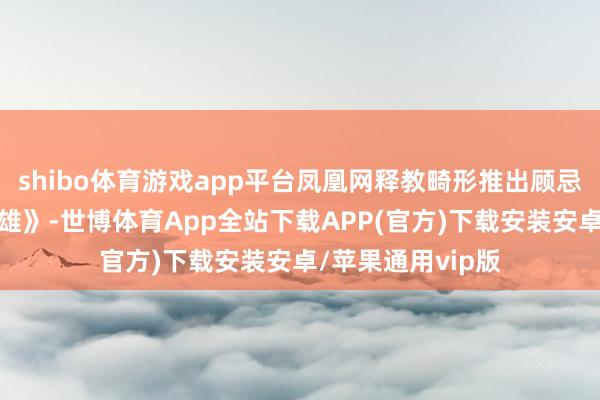 shibo体育游戏app平台凤凰网释教畸形推出顾忌专题《云门真英雄》-世博体育App全站下载APP(官方)下载安装安卓/苹果通用vip版