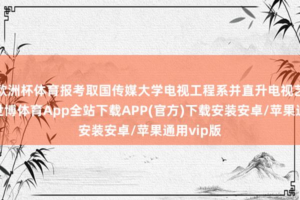 欧洲杯体育报考取国传媒大学电视工程系并直升电视艺术硕士-世博体育App全站下载APP(官方)下载安装安卓/苹果通用vip版