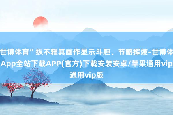 世博体育”纵不雅其画作显示斗胆、节略挥皴-世博体育App全站下载APP(官方)下载安装安卓/苹果通用vip版