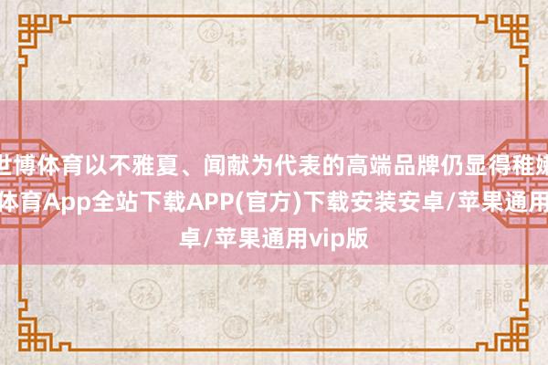 世博体育以不雅夏、闻献为代表的高端品牌仍显得稚嫩-世博体育App全站下载APP(官方)下载安装安卓/苹果通用vip版