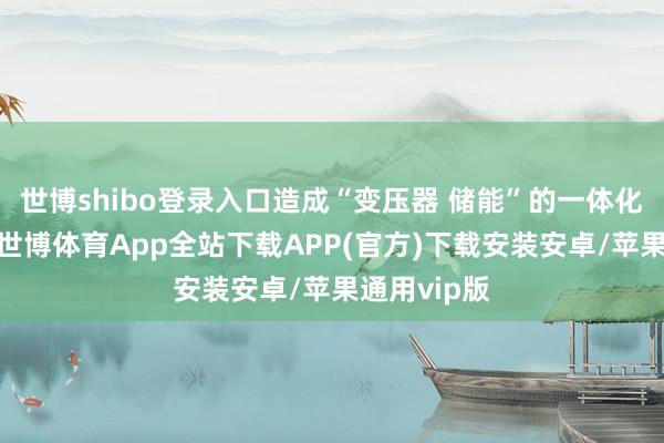 世博shibo登录入口造成“变压器 储能”的一体化供应身手-世博体育App全站下载APP(官方)下载安装安卓/苹果通用vip版