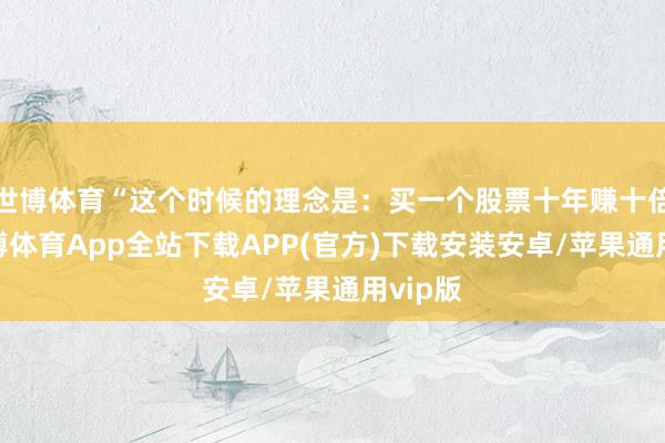 世博体育“这个时候的理念是：买一个股票十年赚十倍难-世博体育App全站下载APP(官方)下载安装安卓/苹果通用vip版