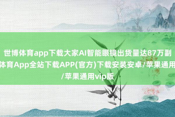 世博体育app下载大家AI智能眼镜出货量达87万副-世博体育App全站下载APP(官方)下载安装安卓/苹果通用vip版