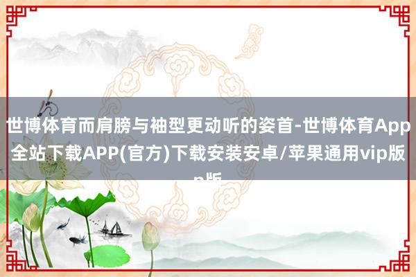 世博体育而肩膀与袖型更动听的姿首-世博体育App全站下载APP(官方)下载安装安卓/苹果通用vip版