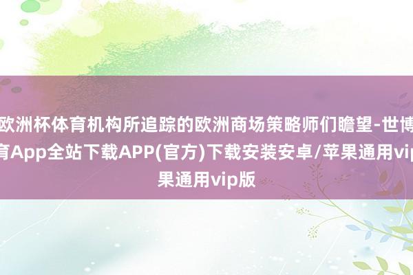 欧洲杯体育机构所追踪的欧洲商场策略师们瞻望-世博体育App全站下载APP(官方)下载安装安卓/苹果通用vip版