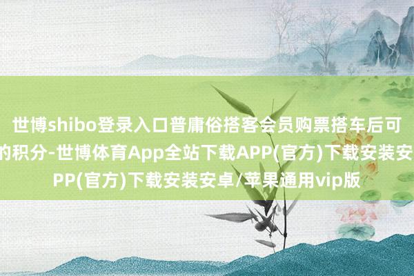 世博shibo登录入口普庸俗搭客会员购票搭车后可赢得票面金额5倍的积分-世博体育App全站下载APP(官方)下载安装安卓/苹果通用vip版