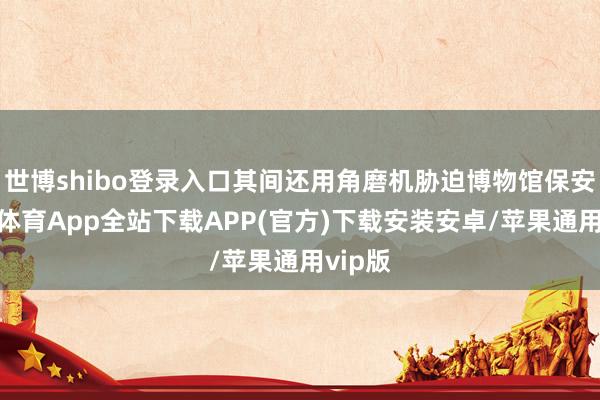 世博shibo登录入口其间还用角磨机胁迫博物馆保安-世博体育App全站下载APP(官方)下载安装安卓/苹果通用vip版