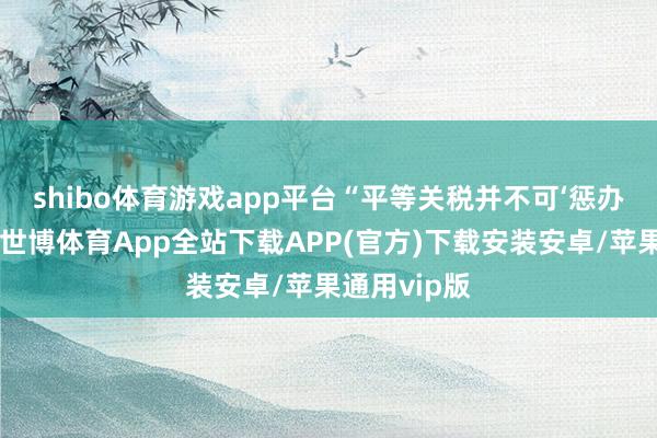 shibo体育游戏app平台　　“平等关税并不可‘惩办’买卖逆差-世博体育App全站下载APP(官方)下载安装安卓/苹果通用vip版