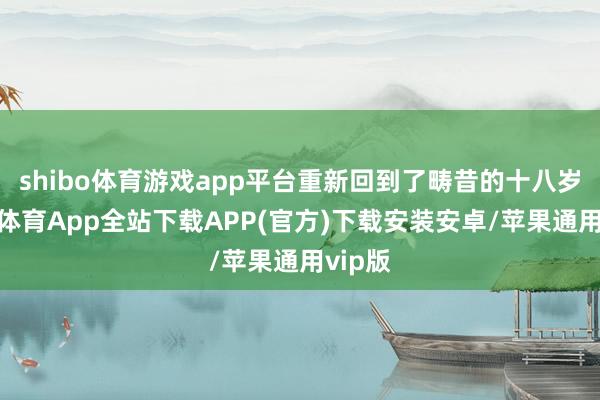 shibo体育游戏app平台重新回到了畴昔的十八岁-世博体育App全站下载APP(官方)下载安装安卓/苹果通用vip版
