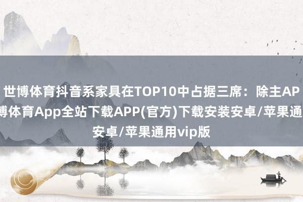 世博体育抖音系家具在TOP10中占据三席：除主APP外-世博体育App全站下载APP(官方)下载安装安卓/苹果通用vip版