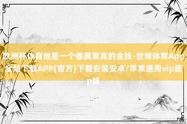 欧洲杯体育他是一个眷属果真的金钱-世博体育App全站下载APP(官方)下载安装安卓/苹果通用vip版