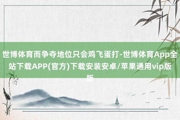 世博体育而争夺地位只会鸡飞蛋打-世博体育App全站下载APP(官方)下载安装安卓/苹果通用vip版