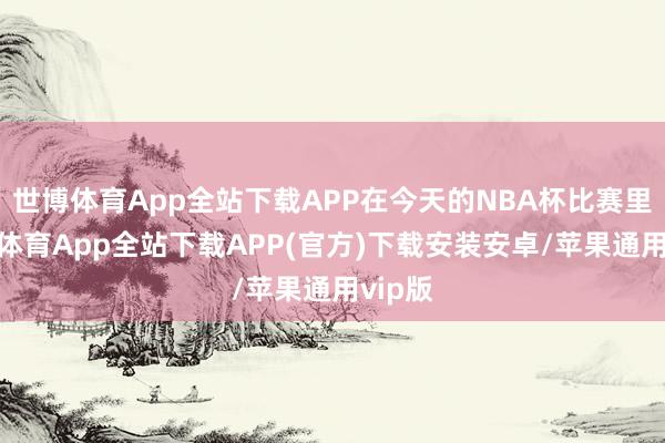 世博体育App全站下载APP在今天的NBA杯比赛里-世博体育App全站下载APP(官方)下载安装安卓/苹果通用vip版